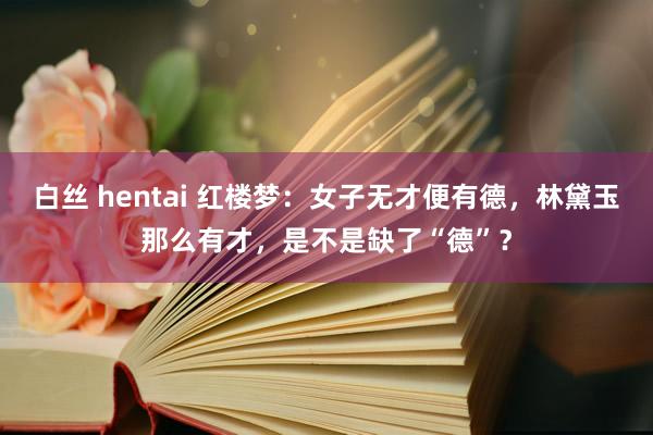 白丝 hentai 红楼梦：女子无才便有德，林黛玉那么有才，是不是缺了“德”？