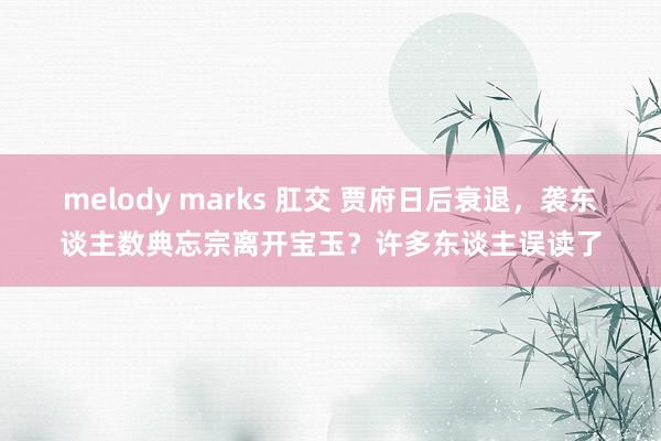 melody marks 肛交 贾府日后衰退，袭东谈主数典忘宗离开宝玉？许多东谈主误读了