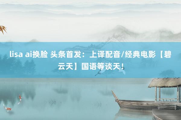 lisa ai换脸 头条首发：上译配音/经典电影【碧云天】国语等谈天！
