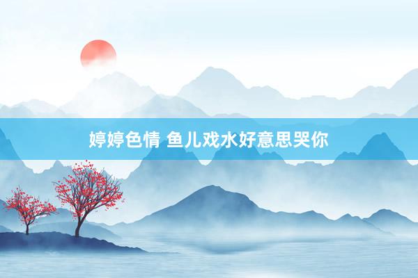 婷婷色情 鱼儿戏水好意思哭你