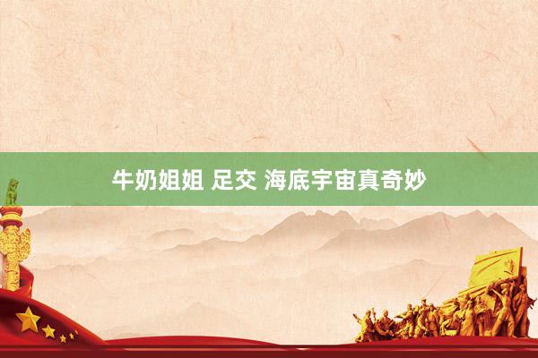 牛奶姐姐 足交 海底宇宙真奇妙