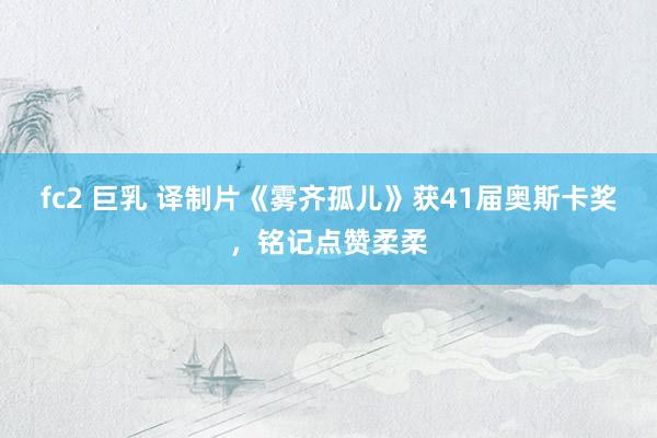 fc2 巨乳 译制片《雾齐孤儿》获41届奥斯卡奖，铭记点赞柔柔