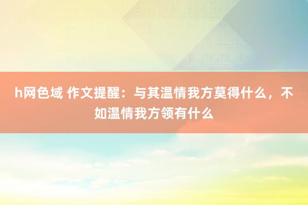 h网色域 作文提醒：与其温情我方莫得什么，不如温情我方领有什么