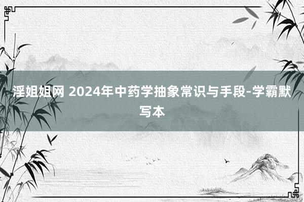淫姐姐网 2024年中药学抽象常识与手段-学霸默写本