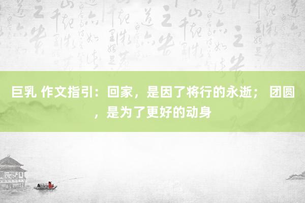 巨乳 作文指引：回家，是因了将行的永逝； 团圆，是为了更好的动身