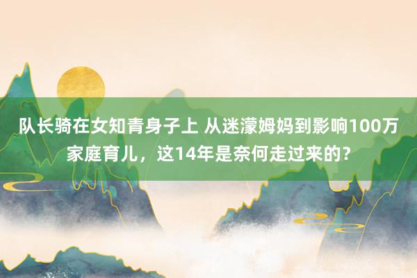 队长骑在女知青身子上 从迷濛姆妈到影响100万家庭育儿，这14年是奈何走过来的？