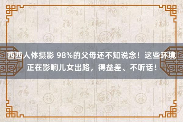 西西人体摄影 98%的父母还不知说念！这些环境正在影响儿女出路，得益差、不听话！