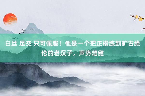 白丝 足交 只可佩服！他是一个把正楷练到旷古绝伦的老汉子，声势雄健