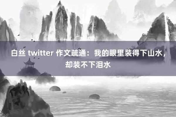白丝 twitter 作文疏通：我的眼里装得下山水，却装不下泪水