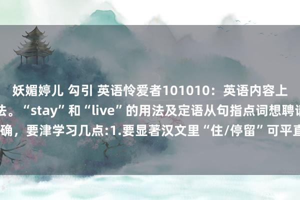妖媚婷儿 勾引 英语怜爱者101010:英语内容上主要便是学习动词的用法。“stay”和“live”的用法及定语从句指点词想聘请正确,要津学习几点:1.要显著汉文里“住/停留”可平直加所在(如“住北京”),这是...