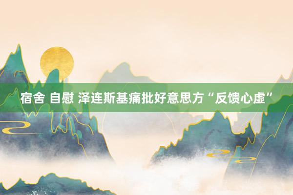 宿舍 自慰 泽连斯基痛批好意思方“反馈心虚”