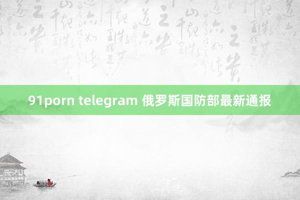 91porn telegram 俄罗斯国防部最新通报