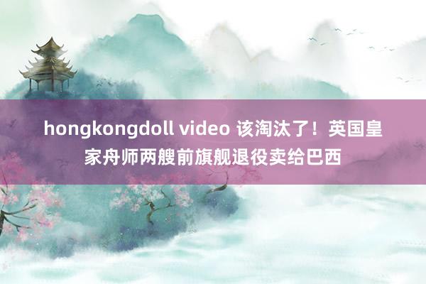 hongkongdoll video 该淘汰了！英国皇家舟师两艘前旗舰退役卖给巴西