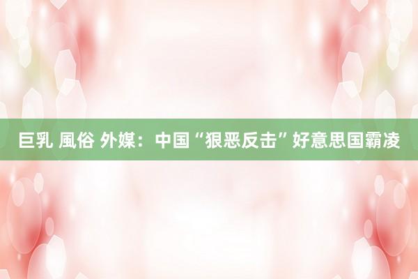 巨乳 風俗 外媒：中国“狠恶反击”好意思国霸凌