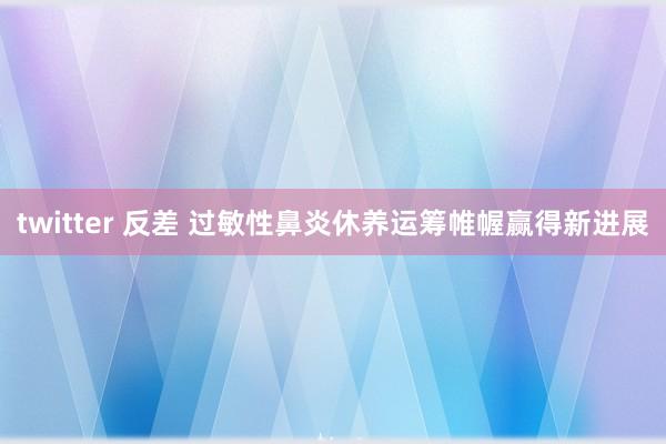 twitter 反差 过敏性鼻炎休养运筹帷幄赢得新进展