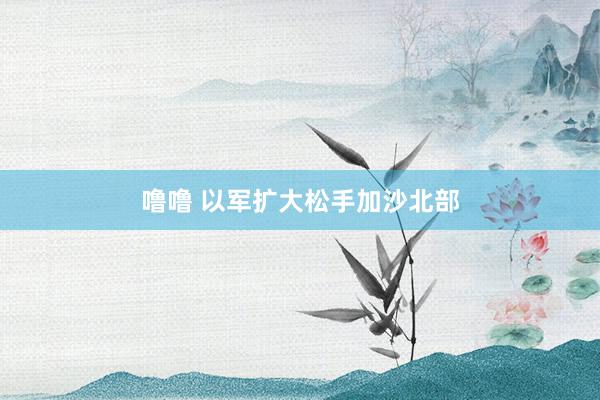 噜噜 以军扩大松手加沙北部