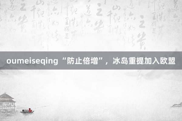 oumeiseqing “防止倍增”，冰岛重提加入欧盟
