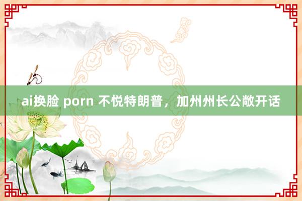 ai换脸 porn 不悦特朗普，加州州长公敞开话
