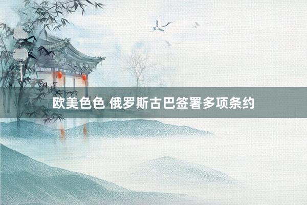 欧美色色 俄罗斯古巴签署多项条约
