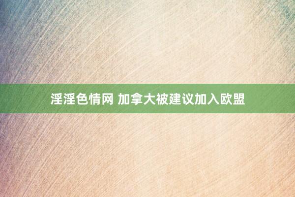 淫淫色情网 加拿大被建议加入欧盟