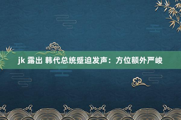 jk 露出 韩代总统蹙迫发声：方位额外严峻