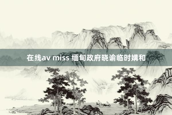 在线av miss 缅甸政府晓谕临时媾和