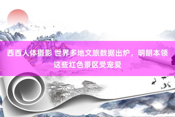 西西人体摄影 世界多地文旅数据出炉，明朗本领这些红色景区受宠爱