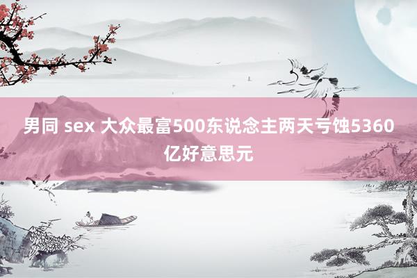 男同 sex 大众最富500东说念主两天亏蚀5360亿好意思元