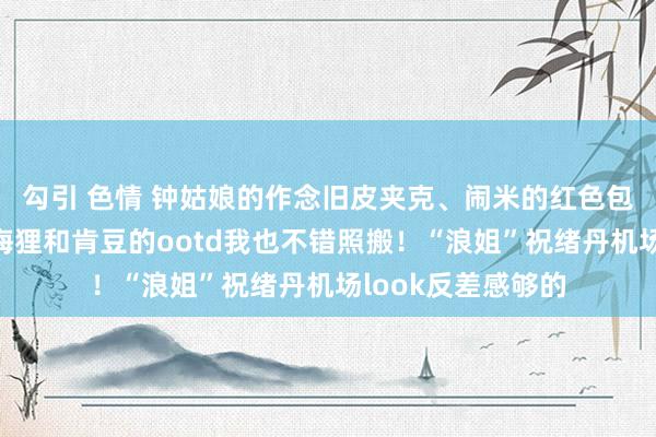 勾引 色情 钟姑娘的作念旧皮夹克、闹米的红色包加进必买清单！海狸和肯豆的ootd我也不错照搬！“浪姐”祝绪丹机场look反差感够的