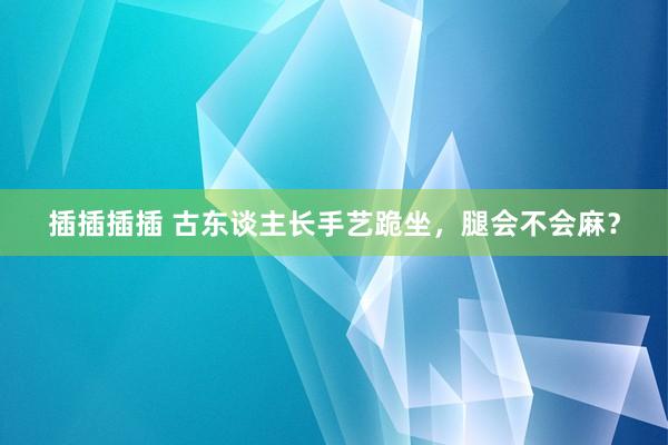 插插插插 古东谈主长手艺跪坐，腿会不会麻？